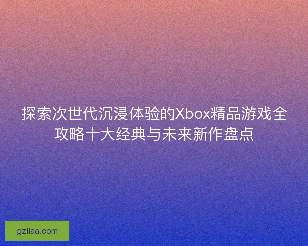 探索次世代沉浸体验的Xbox精品游戏全攻略十大经典与未来新作盘点