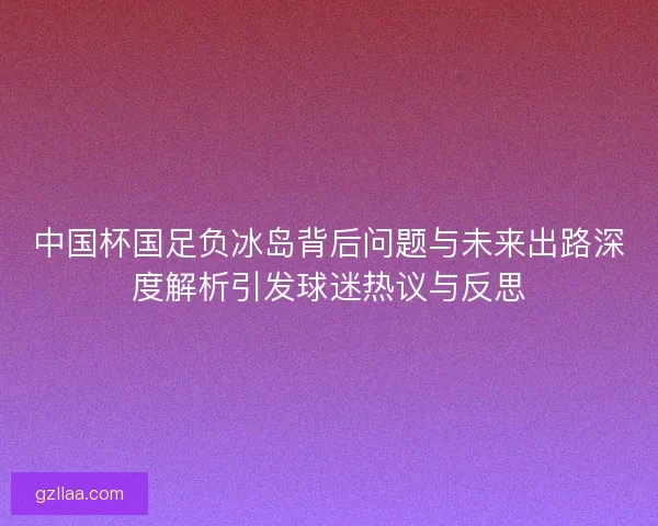 中国杯国足负冰岛背后问题与未来出路深度解析引发球迷热议与反思