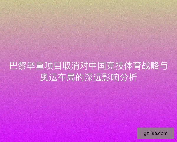 巴黎举重项目取消对中国竞技体育战略与奥运布局的深远影响分析 巴黎举重项目取消对中国竞技体育战略与奥运布局的深远影响分析