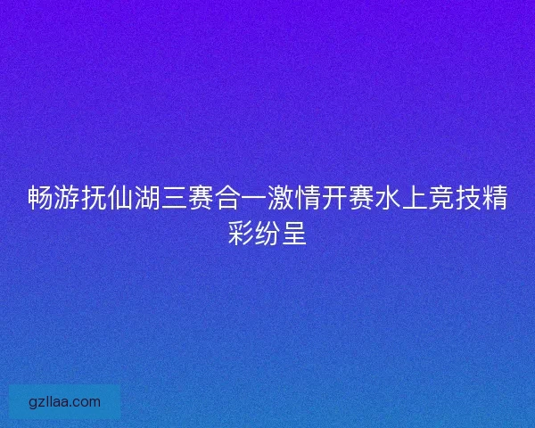 畅游抚仙湖三赛合一激情开赛水上竞技精彩纷呈 畅游抚仙湖三赛合一激情开赛水上竞技精彩纷呈