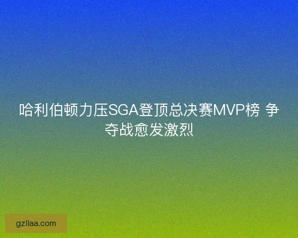 哈利伯顿力压SGA登顶总决赛MVP榜 争夺战愈发激烈