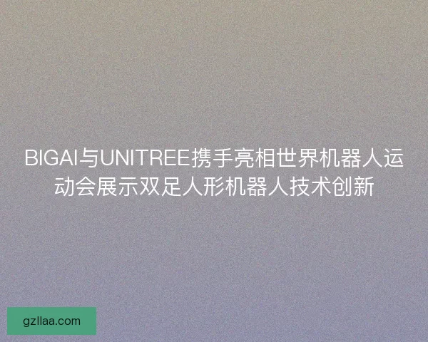 BIGAI与UNITREE携手亮相世界机器人运动会展示双足人形机器人技术创新