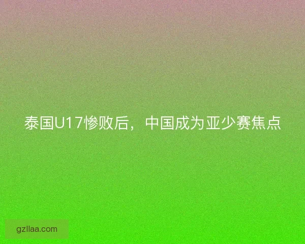 泰国U17惨败后，中国成为亚少赛焦点