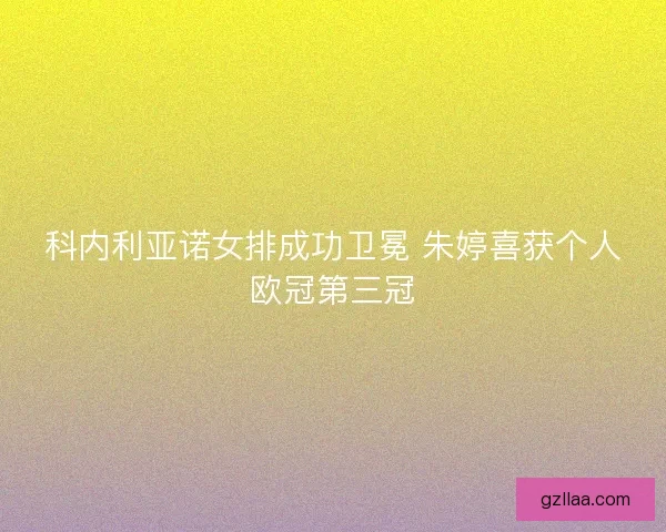 科内利亚诺女排成功卫冕 朱婷喜获个人欧冠第三冠