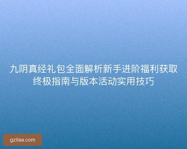 九阴真经礼包全面解析新手进阶福利获取终极指南与版本活动实用技巧
