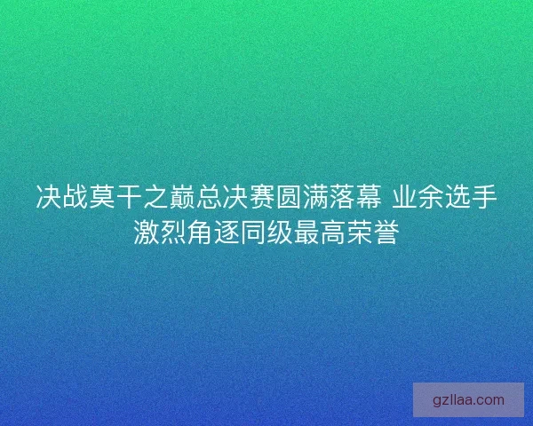 决战莫干之巅总决赛圆满落幕 业余选手激烈角逐同级最高荣誉