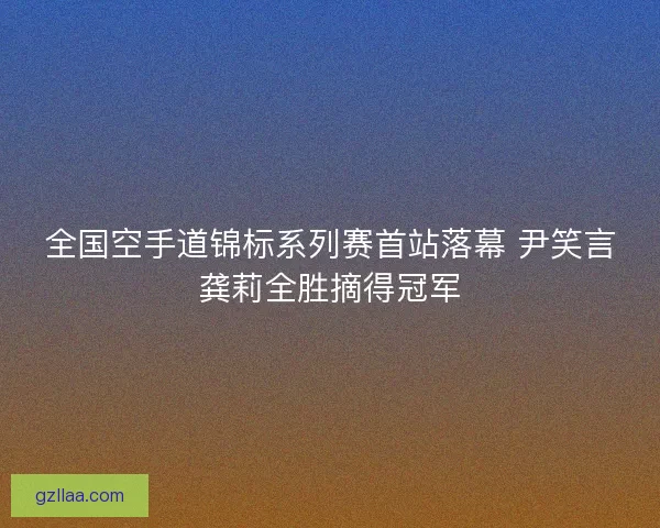 全国空手道锦标系列赛首站落幕 尹笑言龚莉全胜摘得冠军