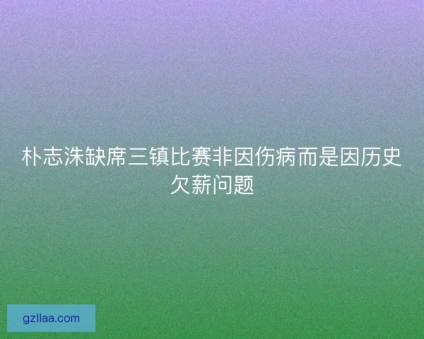 朴志洙缺席三镇比赛非因伤病而是因历史欠薪问题 朴志洙缺席三镇比赛非因伤病而是因历史欠薪问题