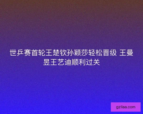 世乒赛首轮王楚钦孙颖莎轻松晋级 王曼昱王艺迪顺利过关