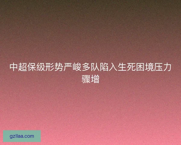中超保级形势严峻多队陷入生死困境压力骤增