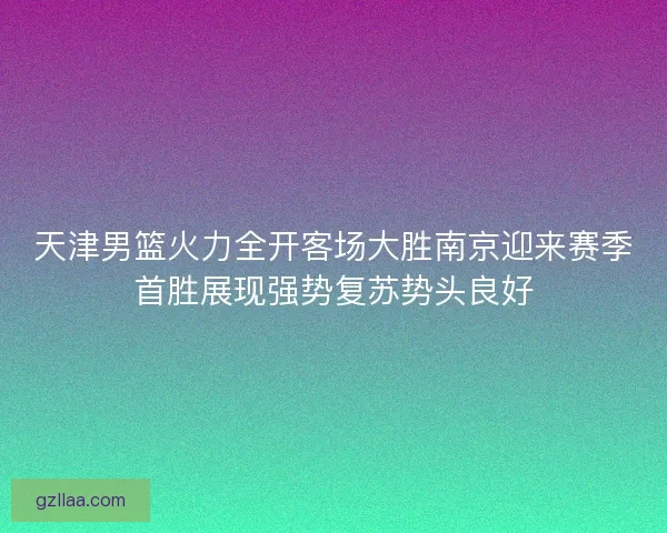 天津男篮火力全开客场大胜南京迎来赛季首胜展现强势复苏势头良好