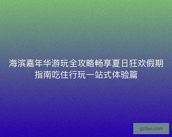 海滨嘉年华游玩全攻略畅享夏日狂欢假期指南吃住行玩一站式体验篇