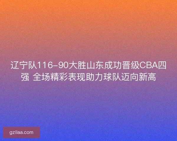 辽宁队116-90大胜山东成功晋级CBA四强 全场精彩表现助力球队迈向新高