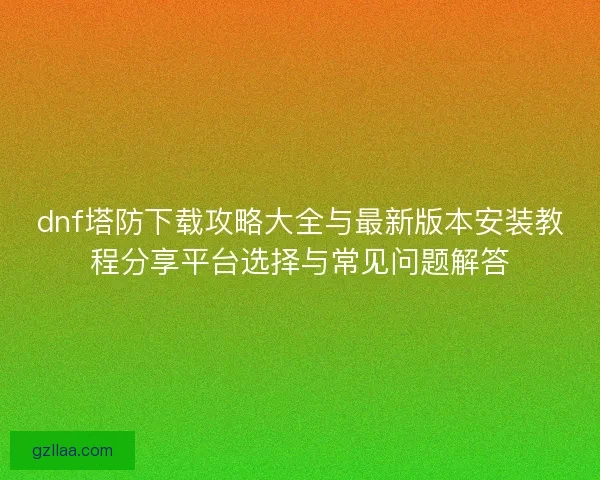 dnf塔防下载攻略大全与最新版本安装教程分享平台选择与常见问题解答 dnf塔防下载攻略大全与最新版本安装教程分享平台选择与常见问题解答