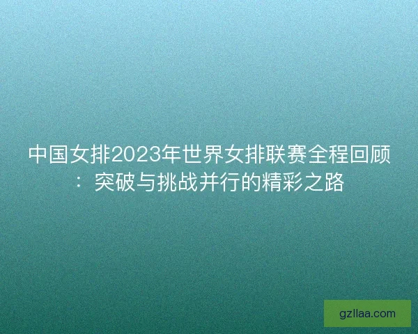 中国女排2023年世界女排联赛全程回顾:突破与挑战并行的精彩之路 中国女排2023年世界女排联赛全程回顾:突破与挑战并行的精彩之路