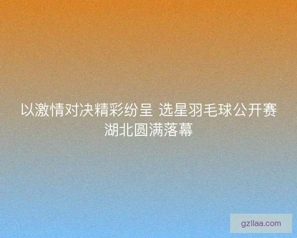 以激情对决精彩纷呈 选星羽毛球公开赛湖北圆满落幕 以激情对决精彩纷呈 选星羽毛球公开赛湖北圆满落幕