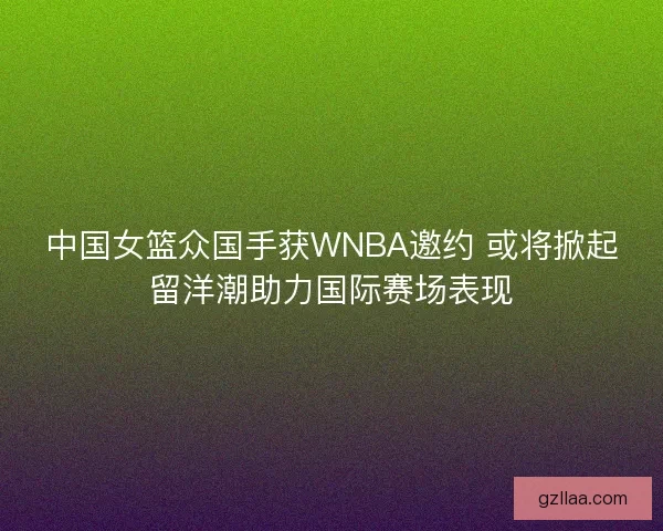 中国女篮众国手获WNBA邀约 或将掀起留洋潮助力国际赛场表现