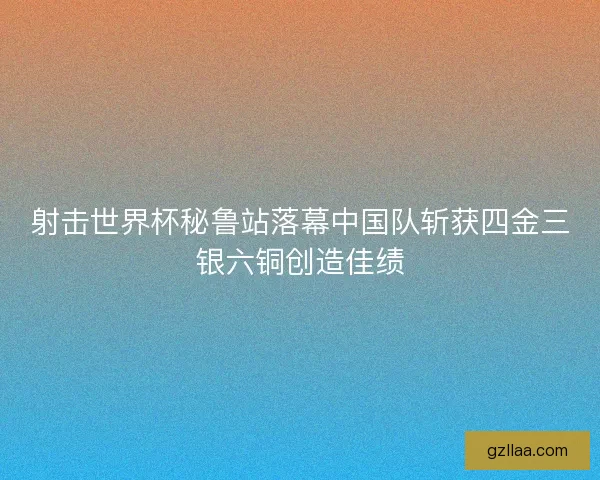射击世界杯秘鲁站落幕中国队斩获四金三银六铜创造佳绩