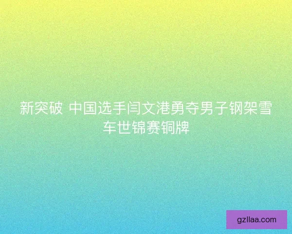 新突破 中国选手闫文港勇夺男子钢架雪车世锦赛铜牌