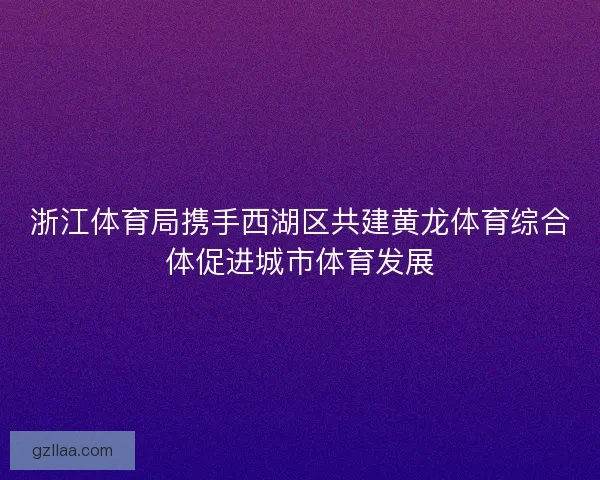 浙江体育局携手西湖区共建黄龙体育综合体促进城市体育发展 浙江体育局携手西湖区共建黄龙体育综合体促进城市体育发展