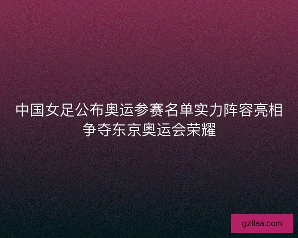 中国女足公布奥运参赛名单实力阵容亮相争夺东京奥运会荣耀