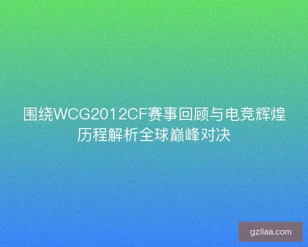 围绕WCG2012CF赛事回顾与电竞辉煌历程解析全球巅峰对决