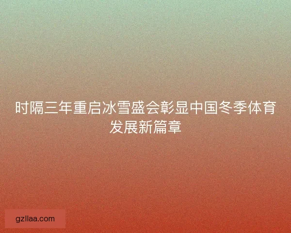 时隔三年重启冰雪盛会彰显中国冬季体育发展新篇章