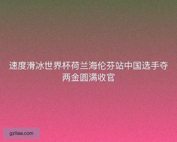 速度滑冰世界杯荷兰海伦芬站中国选手夺两金圆满收官