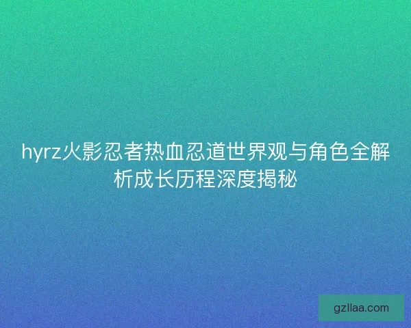 hyrz火影忍者热血忍道世界观与角色全解析成长历程深度揭秘