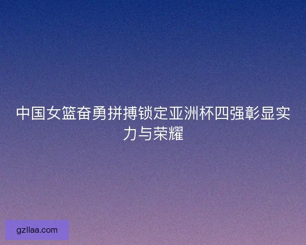 中国女篮奋勇拼搏锁定亚洲杯四强彰显实力与荣耀