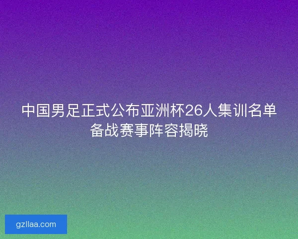 中国男足正式公布亚洲杯26人集训名单备战赛事阵容揭晓