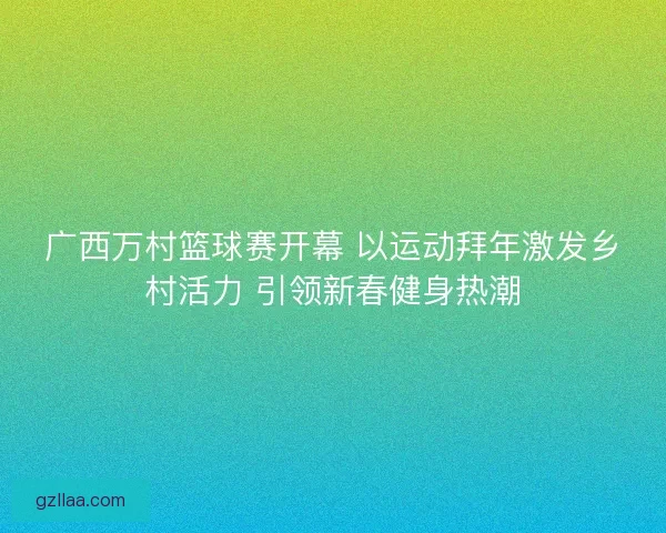 广西万村篮球赛开幕 以运动拜年激发乡村活力 引领新春健身热潮 广西万村篮球赛开幕 以运动拜年激发乡村活力 引领新春健身热潮