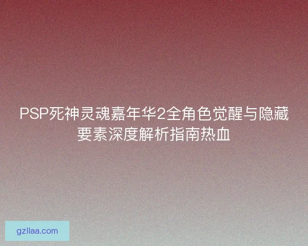 PSP死神灵魂嘉年华2全角色觉醒与隐藏要素深度解析指南热血 PSP死神灵魂嘉年华2全角色觉醒与隐藏要素深度解析指南热血