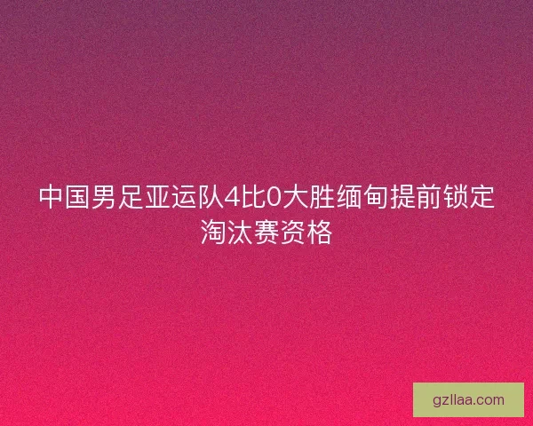中国男足亚运队4比0大胜缅甸提前锁定淘汰赛资格
